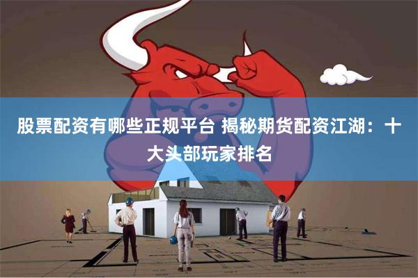 股票配资有哪些正规平台 揭秘期货配资江湖：十大头部玩家排名