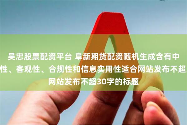 吴忠股票配资平台 阜新期货配资随机生成含有中立性、权威性、客观性、合规性和信息实用性适合网站发布不超30字的标题